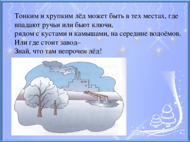 Тонким и хрупким лёд может быть в тех местах, где впадают ручьи или бьют ключи, рядом с кустами и камышами, на середине водоёмов. Или где стоит завод–  Знай, что там непрочен лёд!