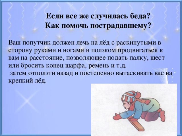 Если все же случилась беда? Как помочь пострадавшему? Ваш попутчик должен лечь на лёд с раскинутыми в сторону руками и ногами и ползком продвигаться к вам на расстояние, позволяющее подать палку, шест или бросить конец шарфа, ремень и т.д.  затем отползти назад и постепенно вытаскивать вас на крепкий лёд.