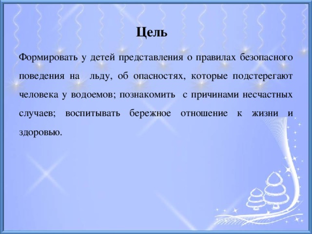 Цель Формировать у детей представления о правилах безопасного поведения на льду, об опасностях, которые подстерегают человека у водоемов; познакомить с причинами несчастных случаев; воспитывать бережное отношение к жизни и здоровью.