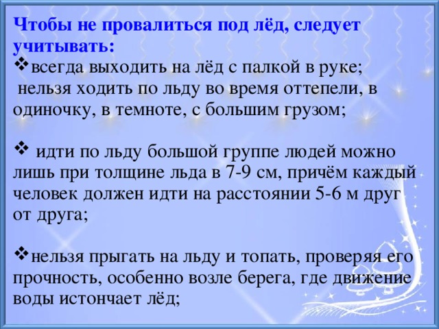 Чтобы не провалиться под лёд, следует учитывать: всегда выходить на лёд с палкой в руке;  нельзя ходить по льду во время оттепели, в одиночку, в темноте, с большим грузом;