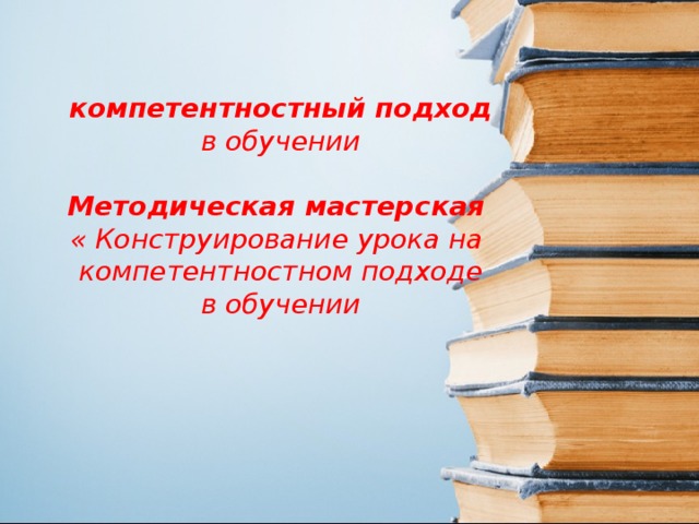 компетентностный подход в обучении  Методическая мастерская  « Конструирование урока на компетентностном подходе  в обучении