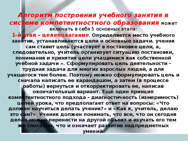 Алгоритм построения учебного занятия в системе компетентностного образования может включать в себя 5 основных этапа: 1-й этап – целеполагание . Определяется место учебного занятия, устанавливаются цели и основные задачи. ученик сам ставит цель (участвует в постановке цели, а, следовательно, учитель организует ситуацию постановки, понимания и принятия цели учащимися как собственной учебной задачи ». Сформулировать цель деятельности – трудная задача для многих взрослых людей, а для учащегося тем более. Поэтому можно сформулировать цель и сначала написать ее карандашом, а затем (в процессе работы) вернуться и откорректировать ее, написав окончательный вариант. Ещё один принцип компетентностного подхода - диагностичность (измеримость) целей урока, что предполагает ответ на вопросы: «Что должен научиться делать ученик?» и «Как я, учитель, делаю это сам?» Ученик должен понимать, что все, что он сегодня делал можно перенести на другой объект и изучать его тем же способом, что и означает развитие надпредметных умений