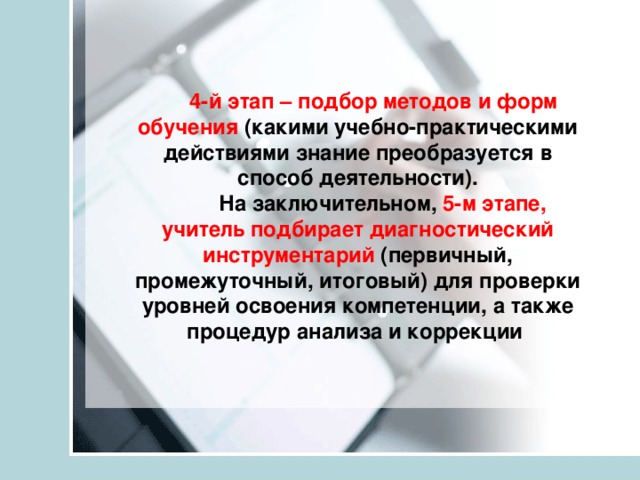 4-й этап – подбор методов и форм обучения (какими учебно-практическими действиями знание преобразуется в способ деятельности).  На заключительном, 5-м этапе, учитель подбирает диагностический инструментарий (первичный, промежуточный, итоговый) для проверки уровней освоения компетенции, а также процедур анализа и коррекции