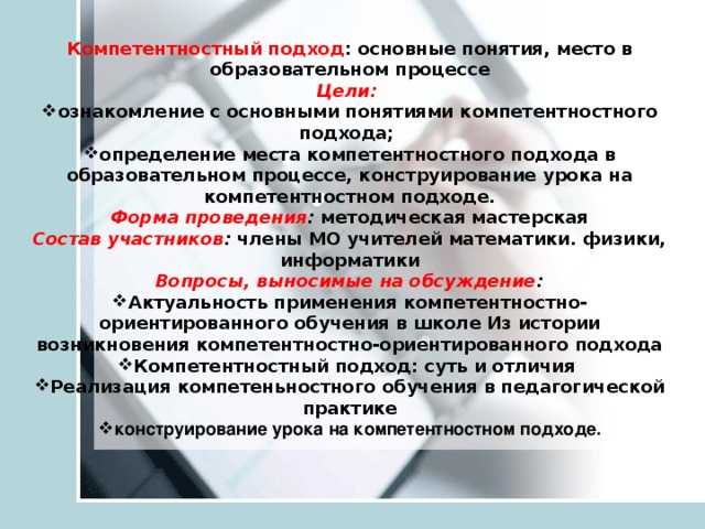 Компетентностный подход : основные понятия, место в образовательном процессе Цели:  ознакомление с основными понятиями компетентностного подхода; определение места компетентностного подхода в образовательном процессе, конструирование урока на компетентностном подходе. Форма проведения : методическая мастерская Состав участников : члены МО учителей математики. физики, информатики Вопросы, выносимые на обсуждение :