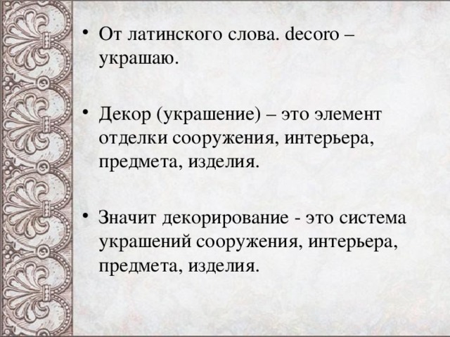 От латинского слова. decoro – украшаю. Декор (украшение) – это элемент отделки сооружения, интерьера, предмета, изделия. Значит декорирование - это система украшений сооружения, интерьера, предмета, изделия.