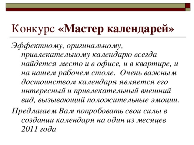 Конкурс «Мастер календарей»  Эффектному, оригинальному, привлекательному календарю всегда найдется место и в офисе, и в квартире, и на нашем рабочем столе. Очень важным достоинством календаря является его интересный и привлекательный внешний вид, вызывающий положительные эмоции. Предлагаем Вам попробовать свои силы в создании календаря на один из месяцев 2011 года