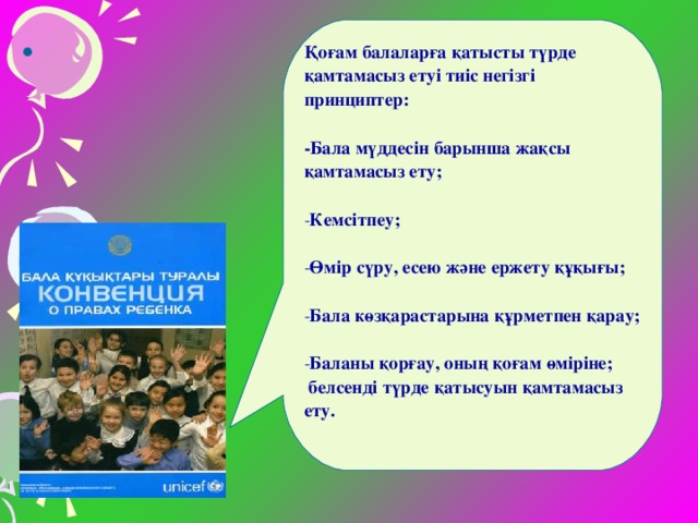 Қоғам балаларға қатысты түрде қамтамасыз етуі тиіс негізгі принциптер:  -Бала мүддесін барынша жақсы қамтамасыз ету;  Кемсітпеу;  Өмір сүру, есею және ержету құқығы;  Бала көзқарастарына құрметпен қарау;  Баланы қорғау, оның қоғам өміріне;  белсенді түрде қатысуын қамтамасыз ету.