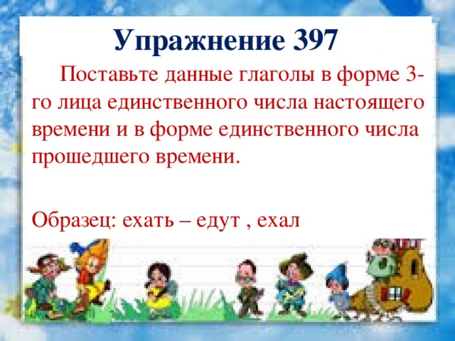 Упражнение 397  Поставьте данные глаголы в форме 3-го лица единственного числа настоящего времени и в форме единственного числа прошедшего времени. Образец: ехать – едут , ехал