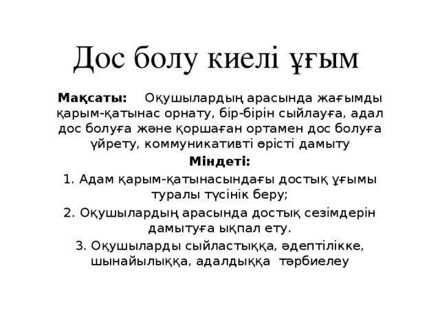 Дос болу киелі ұғым Мақсаты:     Оқушылардың арасында жағымды қарым-қатынас орнату, бір-бірін сыйлауға, адал дос болуға және қоршаған ортамен дос болуға үйрету, коммуникативті өрісті дамыту Міндеті: 1. Адам қарым-қатынасындағы достық ұғымы туралы түсінік беру; 2. Оқушылардың арасында достық сезімдерін дамытуға ықпал ету. 3. Оқушыларды сыйластыққа, әдептілікке, шынайылыққа, адалдыққа  тәрбиелеу