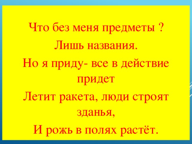 Что без меня предметы ? Лишь названия. Но я приду- все в действие придет Летит ракета, люди строят зданья, И рожь в полях растёт.