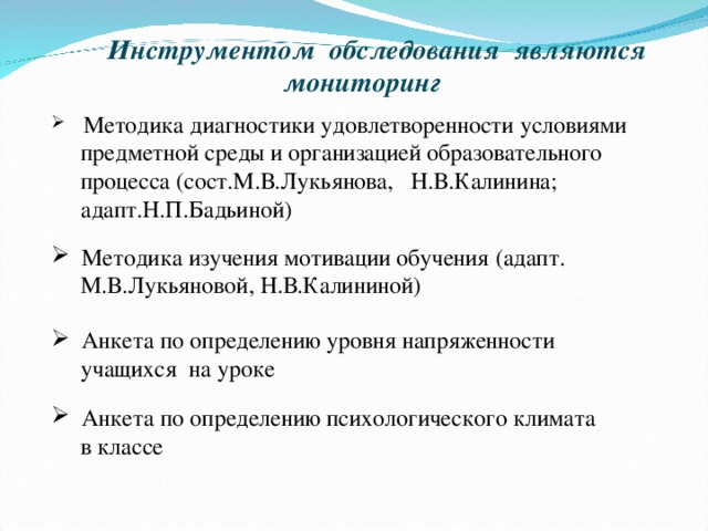 Инструментом обследования являются мониторинг  Методика диагностики удовлетворенности условиями  предметной среды и организацией образовательного  процесса (сост.М.В.Лукьянова, Н.В.Калинина;  адапт.Н.П.Бадьиной)  Методика изучения мотивации обучения (адапт.  М.В.Лукьяновой, Н.В.Калининой)  Анкета по определению уровня напряженности  учащихся на уроке  Анкета по определению психологического климата  в классе