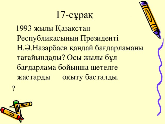 17-сұрақ  1993 жылы Қазақстан Республикасының Президенті Н.Ә.Назарбаев қандай бағдарламаны тағайындады? Осы жылы бұл бағдарлама бойынша шетелге жастарды оқыту басталды. ?