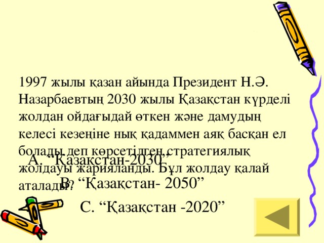 1997 жылы қазан айында Президент Н.Ә. Назарбаевтың 2030 жылы Қазақстан күрделі жолдан ойдағыдай өткен және дамудың келесі кезеңіне нық қадаммен аяқ басқан ел болады деп көрсетілген стратегиялық жолдауы жарияланды. Бұл жолдау қалай аталады?   А. “Қазақстан-2030”  В. “Қазақстан- 2050”  С. “Қазақстан -2020”