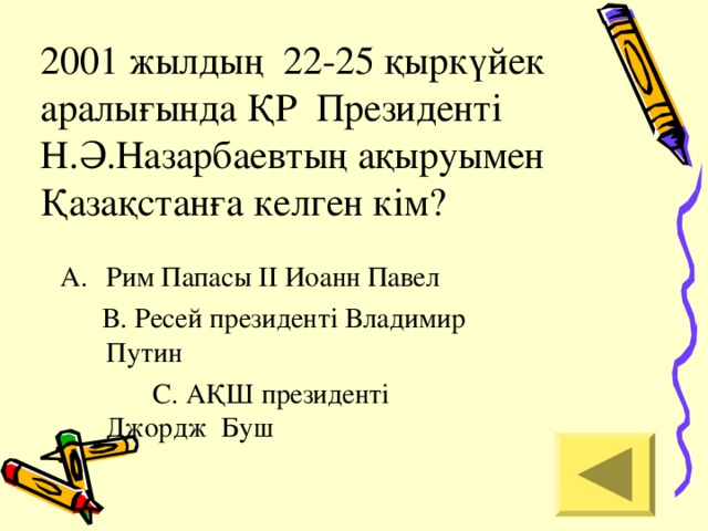 2001 жылдың 22-25 қыркүйек аралығында ҚР Президенті Н.Ә.Назарбаевтың ақыруымен Қазақстанға келген кім? Рим Папасы ІІ Иоанн Павел  В. Ресей президенті Владимир  Путин  С. АҚШ президенті   Джордж Буш