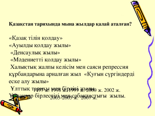 Қазақстан тарихында мына жылдар қалай аталған?   «Қазақ тілін қолдау»  « Ауылды қолдау жылы »  «Денсаулық жылы»  «Мәдениетті қолдау жылы»  Халықтық жалпы келісім мен саяси репрессия құрбандарына арналған жыл «Қуғын сүргіндерді еске алу жылы»    Ұлттық тарихы мен бірлігі жылы.    Ұрпақтар бірлестігі мен сабақтастығы  жылы.       1997 ж. 1998 ж. 1999 ж. 2000 ж. 2002 ж.  2003-2005 ж. 2007 ж.