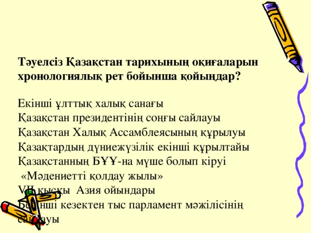 Тәуелсіз Қазақстан тарихының оқиғаларын хронологиялық рет бойынша қойыңдар?   Екінші ұлттық халық санағы  Қазақстан президентінің соңғы сайлауы  Қазақстан Халық Ассамблеясының құрылуы  Қазақтардың дүниежүзілік екінші құрылтайы  Қазақстанның БҰҰ-на мүше болып кіруі  «Мәдениетті қолдау жылы»  VII қысқы Азия ойындары  Бесінші кезектен тыс парламент мәжілісінің сайлауы