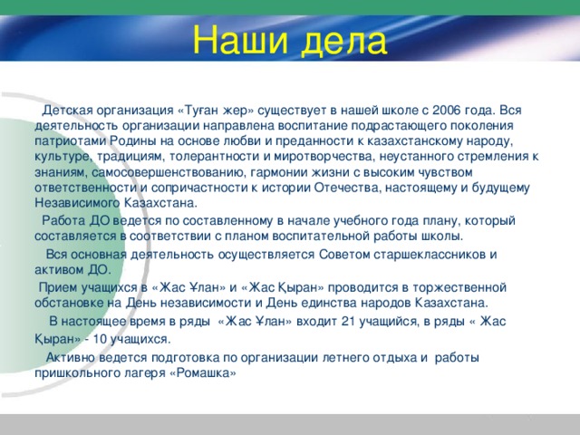 Наши дела  Детская организация «Туған жер» существует в нашей школе с 2006 года. Вся деятельность организации направлена воспитание подрастающего поколения патриотами Родины на основе любви и преданности к казахстанскому народу, культуре, традициям, толерантности и миротворчества, неустанного стремления к знаниям, самосовершенствованию, гармонии жизни с высоким чувством ответственности и сопричастности к истории Отечества, настоящему и будущему Независимого Казахстана.  Работа ДО ведется по составленному в начале учебного года плану, который составляется в соответствии с планом воспитательной работы школы.  Вся основная деятельность осуществляется Советом старшеклассников и активом ДО.  Прием учащихся в «Жас Ұлан» и «Жас Қыран» проводится в торжественной обстановке на День независимости и День единства народов Казахстана.  В настоящее время в ряды «Жас Ұлан» входит 21 учащийся, в ряды « Жас Қыран» - 10 учащихся.  Активно ведется подготовка по организации летнего отдыха и работы пришкольного лагеря «Ромашка»