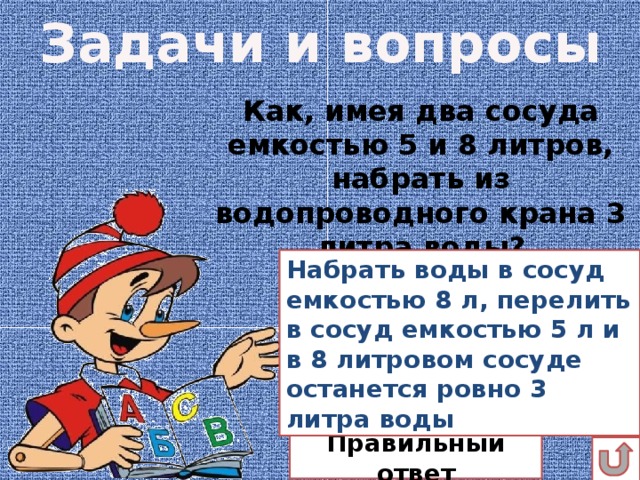 Задачи и вопросы Как, имея два сосуда емкостью 5 и 8 литров, набрать из водопроводного крана 3 литра воды? Набрать воды в сосуд емкостью 8 л, перелить в сосуд емкостью 5 л и в 8 литровом сосуде останется ровно 3 литра воды Правильный ответ