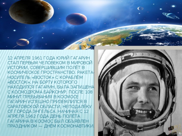 12 апреля 1961 года Юрий Гагарин стал первым человеком в мировой истории, совершившим полёт в космическое пространство. Ракета-носитель «Восток» с кораблём «Восток», на борту которого находился Гагарин, была запущена с космодрома Байконур. После 108 минут пребывания в космосе Гагарин успешно приземлился в Саратовской области, неподалёку от города Энгельса. Начиная с 12 апреля 1962 года день полёта Гагарина в космос был объявлен праздником — Днём космонавтики.
