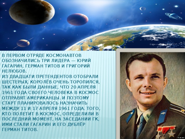 В первом отряде космонавтов обозначились три лидера — Юрий Гагарин, Герман Титов и Григорий Нелюбов.  Из двадцати претендентов отобрали шестерых, Королёв очень торопился, так как были данные, что 20 апреля 1961 года своего человека в космос отправят американцы. И поэтому старт планировалось назначить между 11 и 17 апреля 1961 года. Того, кто полетит в космос, определили в последний момент, на заседании ГК, ими стали Гагарин и его дублёр Герман Титов.