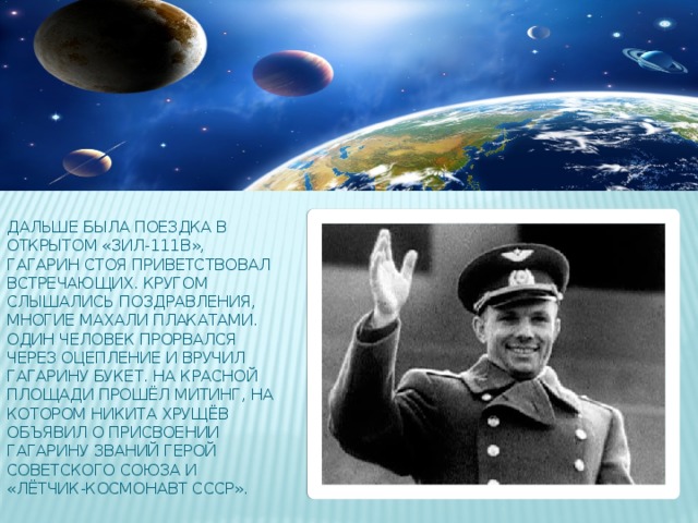 Дальше была поездка в открытом «ЗИЛ-111В», Гагарин стоя приветствовал встречающих. Кругом слышались поздравления, многие махали плакатами. Один человек прорвался через оцепление и вручил Гагарину букет. На Красной площади прошёл митинг, на котором Никита Хрущёв объявил о присвоении Гагарину званий Герой Советского Союза и «Лётчик-космонавт СССР».