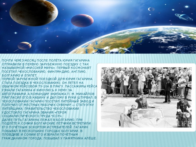 Почти через месяц после полёта Юрия Гагарина отправили в первую зарубежную поездку с так называемой «Миссией мира». Первый космонавт посетил Чехословакию, Финляндию, Англию, Болгарию и Египет.  Первой зарубежной поездкой для Юрия Гагарина стала поездка в Чехословакию. Он летел на обычном рейсовом Ту-104 в Прагу. Пассажиры рейса узнали Гагарина и кинулись к нему за автографами. А командир экипажа П. М. Михайлов пригласил его в кабину и дал ему в руки штурвал. В Чехословакии Гагарин посетил литейный завод и получил от местных рабочих сувенир — статуэтку литейщика. Правительство Чехословакии удостоило Гагарина звания «Героя Социалистического Труда ЧССР».  Далее путь Гагарина лежал в Болгарию. При подлёте к Софии болгарские лётчики встретили его почётным эскортом истребителей. Гагарин побывал в нескольких городах Болгарии, в Пловдиве и Софии его избрали Почётным гражданином города; побывал у памятника Алёше.