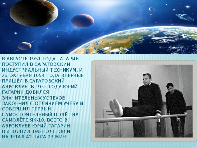 В августе 1951 года Гагарин поступил в Саратовский индустриальный техникум, и 25 октября 1954 года впервые пришёл в Саратовский аэроклуб. В 1955 году Юрий Гагарин добился значительных успехов, закончил с отличием учёбу и совершил первый самостоятельный полёт на самолёте Як-18. Всего в аэроклубе Юрий Гагарин выполнил 196 полётов и налетал 42 часа 23 мин.