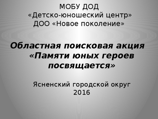 МОБУ ДОД  «Детско-юношеский центр»  ДОО «Новое поколение» Областная поисковая акция  «Памяти юных героев посвящается»   Ясненский городской округ  2016