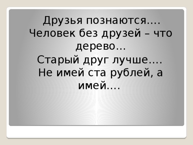 Друзья познаются….  Человек без друзей – что дерево…  Старый друг лучше….  Не имей ста рублей, а имей….