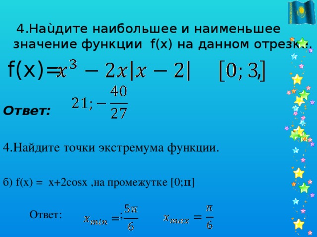 4.Наùдите наибольшее и наименьшее значение функции f(x) на данном отрезке.  f(x)= ,   Ответ: 4.Найдите точки экстремума функции. б) f(x) = x+2cosx ,на промежутке [0;π]  Ответ: ;