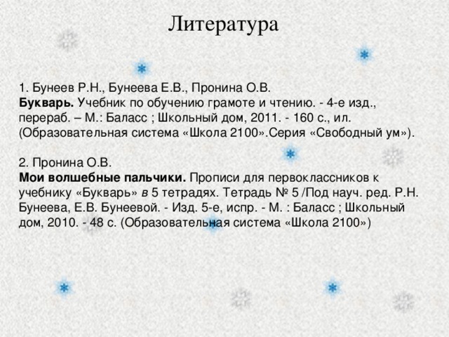 Литература 1. Бунеев Р.Н., Бунеева Е.В., Пронина О.В. Букварь. Учебник по обучению грамоте и чтению. - 4-е изд., перераб. – М.: Баласс ; Школьный дом, 2011. - 160 с., ил. (Образовательная система «Школа 2100».Серия «Свободный ум»). 2. Пронина О.В. Мои волшебные пальчики. Прописи для первоклассников к учебнику «Букварь» в 5 тетрадях. Тетрадь № 5 /Под науч. ред. Р.Н. Бунеева, Е.В. Бунеевой. - Изд. 5-е, испр. - М. : Баласс ; Школьный дом, 2010. - 48 с. (Образовательная система «Школа 2100»)