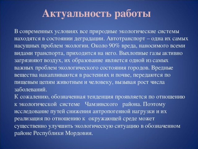 Актуальность работы В современных условиях все природные экологические системы находятся в состоянии деградации. Автотранспорт – одна их самых насущных проблем экологии. Около 90% вреда, наносимого всеми видами транспорта, приходится на него. Выхлопные газы активно загрязняют воздух, их образование является одной из самых важных проблем экологического состояния городов. Вредные вещества накапливаются в растениях и почве, передаются по пищевым цепям животным и человеку, вызывая рост числа заболеваний. К сожалению, обозначенная тенденция проявляется по отношению к экологической системе Чамзинского района. Поэтому исследование путей снижения антропогенной нагрузки и их реализация по отношению к окружающей среде может существенно улучшить экологическую ситуацию в обозначенном районе Республики Мордовия.