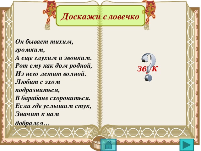 Доскажи словечко Он бывает тихим, громким, А еще глухим и звонким. Рот ему как дом родной, Из него летит волной. Любит с эхом подразниться, В барабане схорониться. Если где услышим стук, Значит к нам добрался…  звук