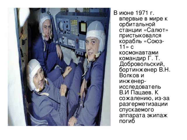 В июне 1971 г. впервые в мире к орбитальной станции «Салют» пристыковался корабль «Союз-11» с космонавтами командир Г. Т. Добровольский, бортинженер В.Н. Волков и инженер-исследователь В.И Пацаев. К сожалению, из-за разгерметизации спускаемого аппарата экипаж погиб