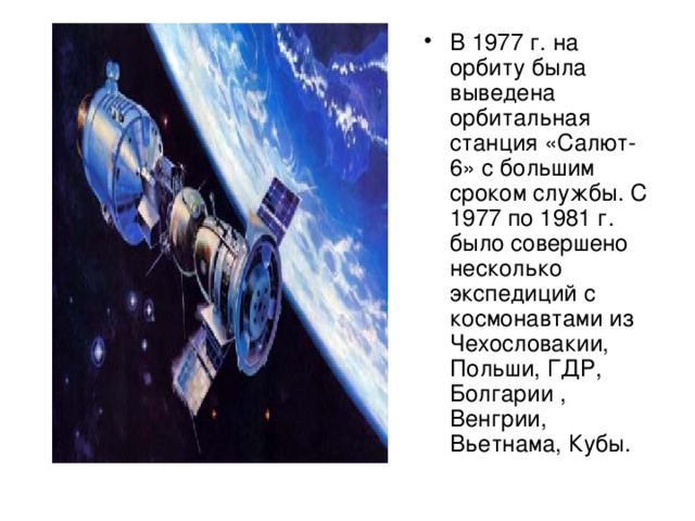 В 1977 г. на орбиту была выведена орбитальная станция «Салют-6» с большим сроком службы. С 1977 по 1981 г. было совершено несколько экспедиций с космонавтами из Чехословакии, Польши, ГДР, Болгарии , Венгрии, Вьетнама, Кубы.