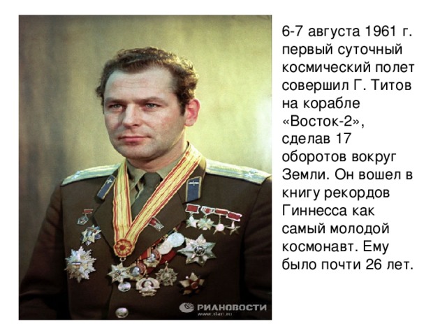 6-7 августа 1961 г. первый суточный космический полет совершил Г. Титов на корабле «Восток-2», сделав 17 оборотов вокруг Земли. Он вошел в книгу рекордов Гиннесса как самый молодой космонавт. Ему было почти 26 лет.