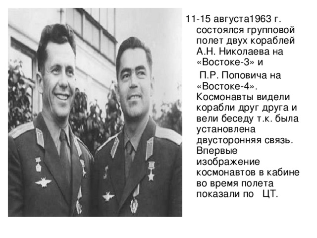 11-15 августа1 963 г. состоялся групповой полет двух кораблей А.Н. Николаева на «Востоке-3» и  П.Р. Поповича на «Востоке-4». Космонавты видели корабли друг друга и вели беседу т.к. была установлена двусторонняя связь. Впервые изображение космонавтов в кабине во время полета показали по  ЦТ.