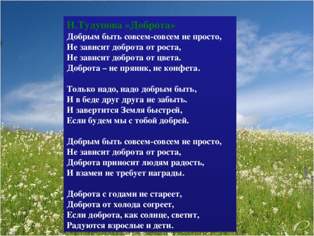 Н.Тулупова «Доброта» Добрым быть совсем-совсем не просто,  Не зависит доброта от роста,  Не зависит доброта от цвета.  Доброта – не пряник, не конфета.   Только надо, надо добрым быть,  И в беде друг друга не забыть.  И завертится Земля быстрей,  Если будем мы с тобой добрей.   Добрым быть совсем-совсем не просто,  Не зависит доброта от роста,  Доброта приносит людям радость,  И взамен не требует награды.   Доброта с годами не стареет,  Доброта от холода согреет,  Если доброта, как солнце, светит,  Радуются взрослые и дети.