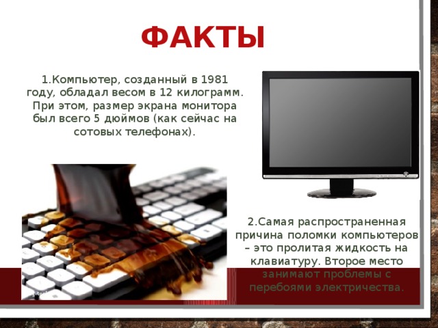 Факты 1.Компьютер, созданный в 1981 году, обладал весом в 12 килограмм. При этом, размер экрана монитора был всего 5 дюймов (как сейчас на сотовых телефонах). 2.Самая распространенная причина поломки компьютеров – это пролитая жидкость на клавиатуру. Второе место занимают проблемы с перебоями электричества.