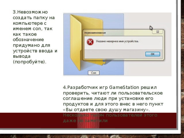 3.Невозможно создать папку на компьютере с именем con, так как такое обозначение придумано для устройств ввода и вывода (попробуйте). 4.Разработчик игр GameStation решил проверить, читают ли пользовательское соглашение люди при установке его продуктов и для этого внес в него пункт «Вы отдаете свою душу магазину». Несколько тысяч пользователей этого даже не заметили