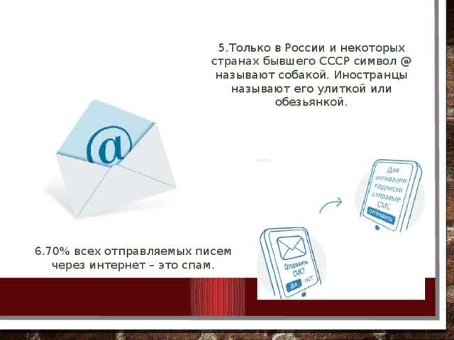 5.Только в России и некоторых странах бывшего СССР символ @ называют собакой. Иностранцы называют его улиткой или обезьянкой. 6.70% всех отправляемых писем через интернет – это спам.