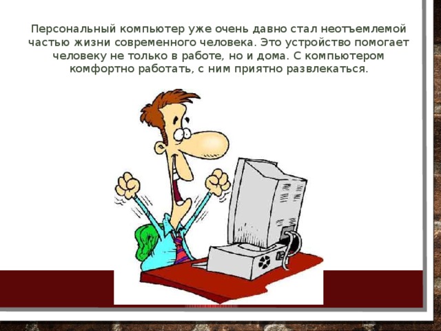 Персональный компьютер уже очень давно стал неотъемлемой частью жизни современного человека. Это устройство помогает человеку не только в работе, но и дома. С компьютером комфортно работать, с ним приятно развлекаться.