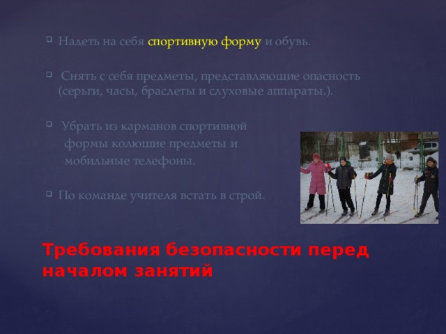 Надеть на себя спортивную форму и обувь.  Снять с себя предметы, представляющие опасность (серьги, часы, браслеты и слуховые аппараты.).  Убрать из карманов спортивной  формы колющие предметы и  мобильные телефоны. По команде учителя встать в строй.