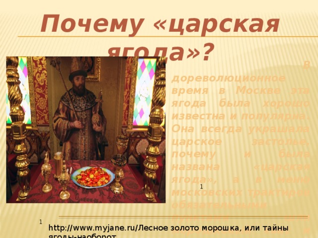 Почему «царская ягода»?  В дореволюционное время в Москве эта ягода была хорошо известна и популярна. Она всегда украшала царское застолье, почему и была названа «царская ягода», а в меню московских трактиров обязательными пунктами шли морошковый квас и морс. 1 1 http://www.myjane.ru/Лесное золото морошка, или тайны ягоды-наоборот