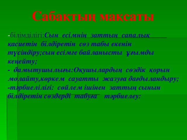 Сабақтың мақсаты - білімділігі: Сын есімнің заттың сапалық қасиетін білдіретін сөз табы екенін түсіндіру;сын есімге байланысты ұғымды кеңейту; - дамытушылығы:Оқушылардың сөздік қорын молайту,көркем сауатты жазуға дағдыландыру; -тәрбиелілігі: сөйлем ішінен заттың сынын білдіретін сөздерді табуға тәрбиелеу: