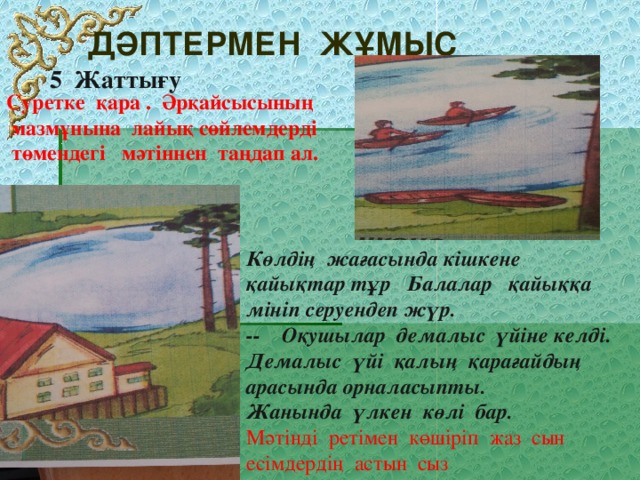 Дәптермен жұмыс  Суретке қара . Әрқайсысының  мазмұнына лайық сөйлемдерді  төмендегі мәтіннен таңдап ал. Жаттығу Көлдің жағасында кішкене қайықтар тұр Балалар қайыққа мініп серуендеп жүр. -- Оқушылар демалыс үйіне келді. Демалыс үйі қалың қарағайдың арасында орналасыпты. Жанында үлкен көлі бар. Мәтінді ретімен көшіріп жаз сын есімдердің астын сыз