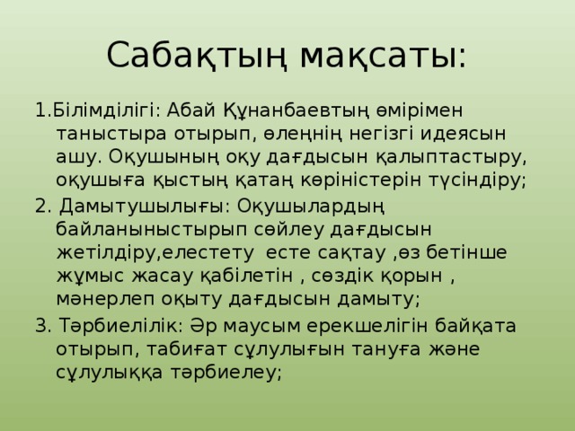 Сабақтың мақсаты: 1.Білімділігі: Абай Құнанбаевтың өмірімен таныстыра отырып, өлеңнің негізгі идеясын ашу. Оқушының оқу дағдысын қалыптастыру, оқушыға қыстың қатаң көріністерін түсіндіру; 2. Дамытушылығы: Оқушылардың байланыныстырып сөйлеу дағдысын жетілдіру,елестету есте сақтау ,өз бетінше жұмыс жасау қабілетін , сөздік қорын , мәнерлеп оқыту дағдысын дамыту; 3. Тәрбиелілік: Әр маусым ерекшелігін байқата отырып, табиғат сұлулығын тануға және сұлулыққа тәрбиелеу;