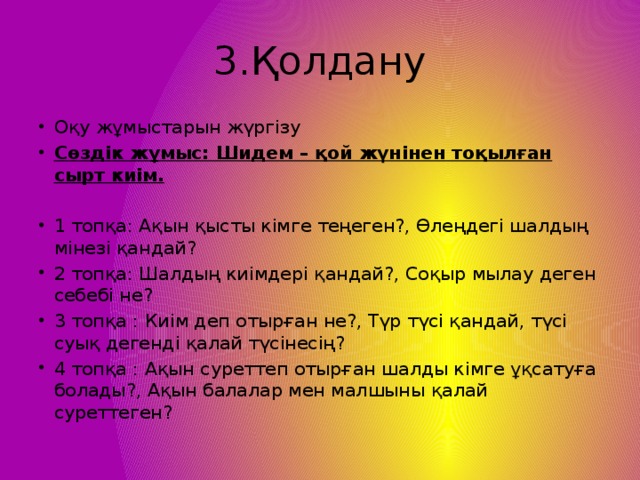 3.Қолдану Оқу жұмыстарын жүргізу Сөздік жұмыс: Шидем – қой жүнінен тоқылған сырт киім. 1 топқа: Ақын қысты кімге теңеген?, Өлеңдегі шалдың мінезі қандай? 2 топқа: Шалдың киімдері қандай?, Соқыр мылау деген себебі не? 3 топқа : Киім деп отырған не?, Түр түсі қандай, түсі суық дегенді қалай түсінесің? 4 топқа : Ақын суреттеп отырған шалды кімге ұқсатуға болады?, Ақын балалар мен малшыны қалай суреттеген?