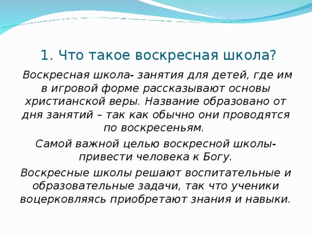 1. Что такое воскресная школа?  Воскресная школа- занятия для детей, где им в игровой форме рассказывают основы христианской веры. Название образовано от дня занятий – так как обычно они проводятся по воскресеньям. Самой важной целью воскресной школы-привести человека к Богу. Воскресные школы решают воспитательные и образовательные задачи, так что ученики воцерковляясь приобретают знания и навыки.