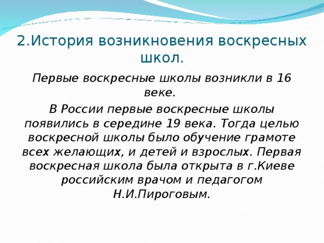 2.История возникновения воскресных школ. Первые воскресные школы возникли в 16 веке. В России первые воскресные школы появились в середине 19 века. Тогда целью воскресной школы было обучение грамоте всех желающих, и детей и взрослых. Первая воскресная школа была открыта в г.Киеве российским врачом и педагогом Н.И.Пироговым.